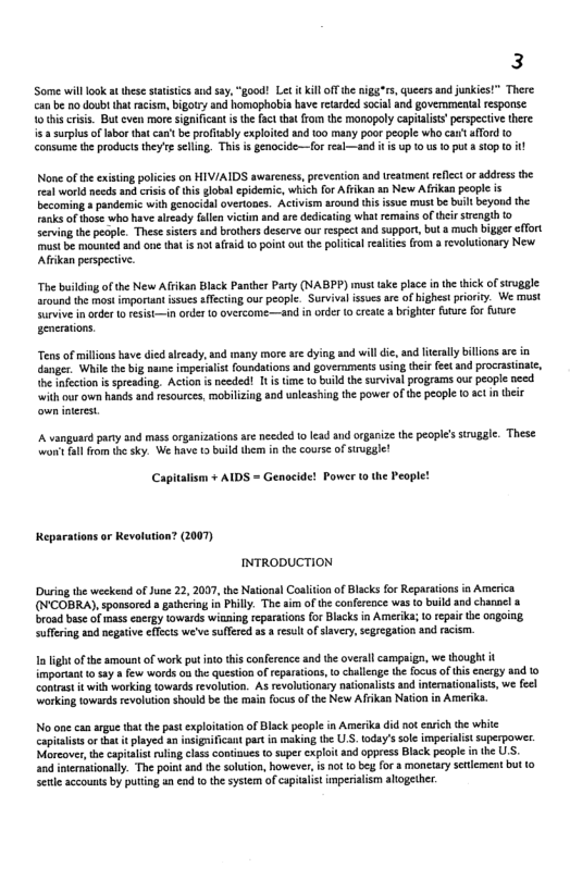 3  ‘Some will ook at these statsics s say, “good! Let it Kill ff he nigg”rs, queersand junkes!” There. can’be 1o doubt that racism, bigotry and homaphobia bave etarded soial and governmental response. 1o thi criss. But even more significan s th fac that from the monopoly capialiss’perspective there isa surplus oflabo that can’t b profiably exploited and 100 many poor people who cait aflord 1o consume the products they’e seling. Thisis genocide~—for eal—and i i up 0 us 1 puta s10p (0 it  None of the exising policis on HIV/AIDS awarenes, prevention and treatment refcct or address the eal world needs an crisi o tis global epidemie, which for Affkan an New Afikan people is ccoming  pandemic with genocidal overtones. Activism around his ssue must be builtbeyond the Fanks of those who have already falen vitim and e dedicaing what emains of their strcngth o Sering th people. These sisers nd brothers deserve s respectand support, but a much bigger effot st be mounted and one tht is ot afraid 0 point out th poliical realites rom a revolutonary New Aftkan perspective.  “The buslding of the New Afrikan Black Panther Party (NABPP) must take place inthe thick of sirugge. around the mst important ssues fTcting our people. Survivalisucs are of highest priority. We must Sirvive inorder 10 fesist—in order 1o overcome —and in oder 0 create a bighter fuure for urure senerations.  Tensof millions have died alrady, and many more are dying and will di, and ltrally bilions ae in danger. While the big nane imperalis foundations and governments usin the feet nd procrastinae, e infctin i spreading. Action is needed! It s ime to build the survival programs out people nesd “with our own hands and resources, mobilzing a0d uoleashing the power of the people 10 sct n their  A vanguard party and mass organizaions ae needed 1o lead and organize the people’s struggle. These. won’ fal from th sky. We have 2 buid them in th course o sruggle!  Capitalism + AIDS = Genocide! Power 0 the People!  Reparations or Kevolution? (2007) INTRODUCTION  During the weekend of June 22, 2007, the National Coaltion of Blacks for Reparaiions in America (N’COBRA), sponsored » gatherng in Philly. The am of the confercace was o buildand chanael broad base of mass caergy towards wisaing reparaions for Blacks in Amerika; 1o repai the ongoiag suffring a2d negaive ffects weve soffered a a resultof slavery,segregation and racim.  1 lightofthe amount of work put nto this confereace and the oveallcampaign, we thought it mportant 0 say  few words o the queston of reparations, o chalenge th focus of thiscncrgy and to Conras it with working towardsrevolution. As revolutonary nationalsts and inermatonalsts, we fel working towards revolution should be e main focus of the New Afikan Nation in Amerka.  No ooe can argue that the pastexplitaion of Blck people in Amerika did not enich the white capialissor that it layed an isignifican pat in making the U.S. today’s soe impeiais saperpower. Morcove,th capitais ruling class contnues to super explot and oppress Black people i the USS. and inernaionaly. The pot and the solution, however, is ot 1 beg for  monetary snlement but o Senle sccounts by puting an end 1o the system of capitalist imperalism atogether:  